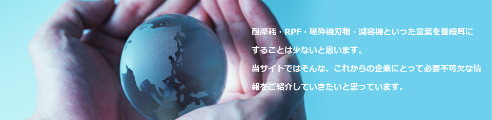 耐摩耗・RPF・破砕機刃物・減容機といった言葉を普段耳にすることは少ないと思います。当サイトではそんな、これからの企業にとって必要不可欠な情報をご紹介していきたいと思っています。